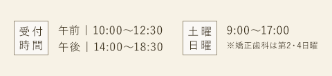 受付時間 午前10:00～12:30 午後14:00～18:30 土曜 日曜 9:00～17:00※矯正歯科は第2・4日曜